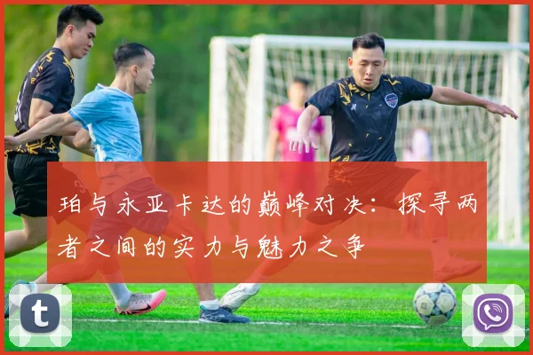 珀与永亚卡达的巅峰对决：探寻两者之间的实力与魅力之争