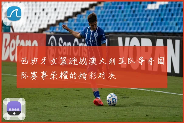 西班牙女篮迎战澳大利亚队争夺国际赛事荣耀的精彩对决