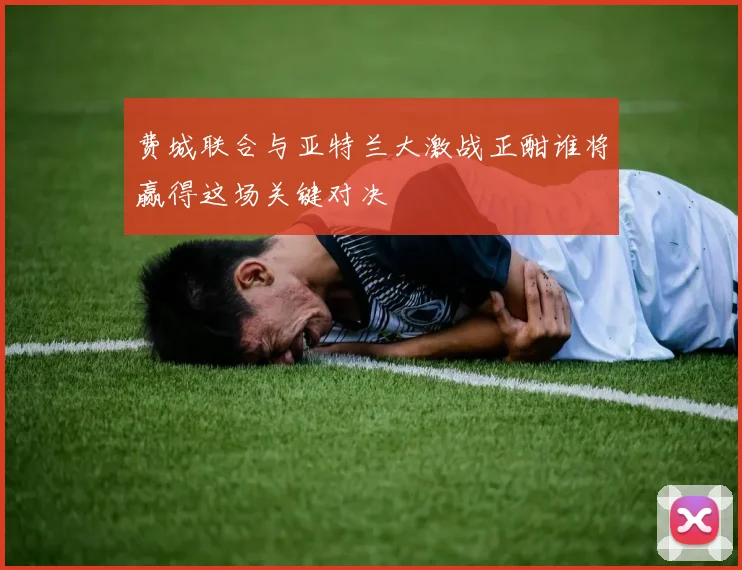 费城联合与亚特兰大激战正酣谁将赢得这场关键对决