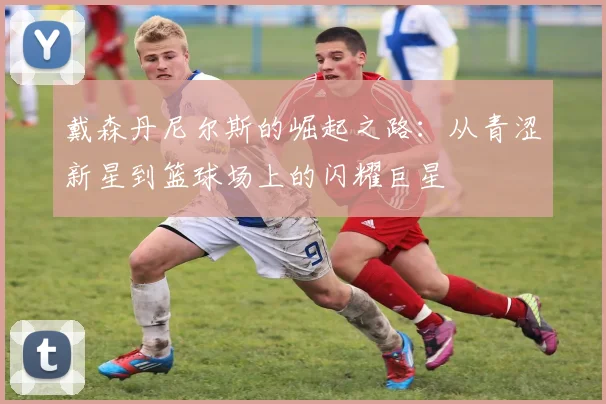 戴森丹尼尔斯的崛起之路：从青涩新星到篮球场上的闪耀巨星