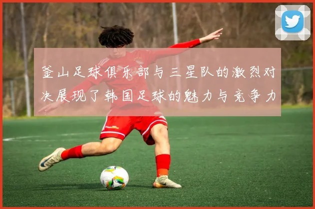 釜山足球俱乐部与三星队的激烈对决展现了韩国足球的魅力与竞争力