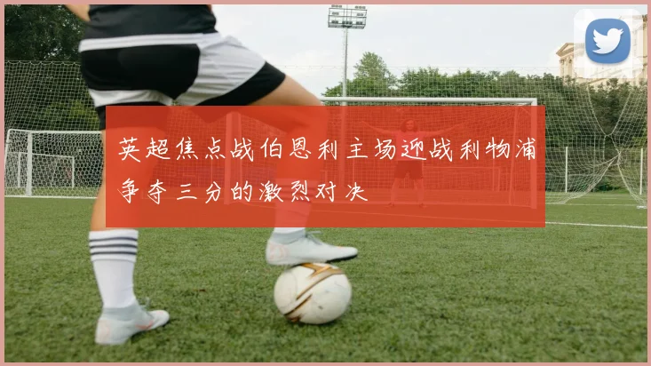 英超焦点战伯恩利主场迎战利物浦争夺三分的激烈对决