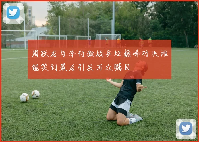 周跃龙与李行激战乒坛巅峰对决谁能笑到最后引发万众瞩目