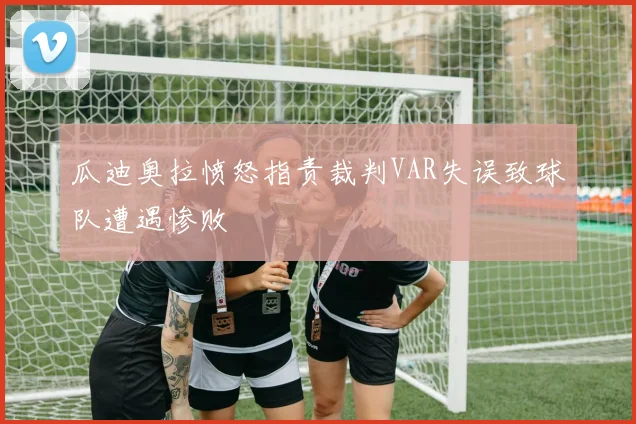 瓜迪奥拉愤怒指责裁判VAR失误致球队遭遇惨败