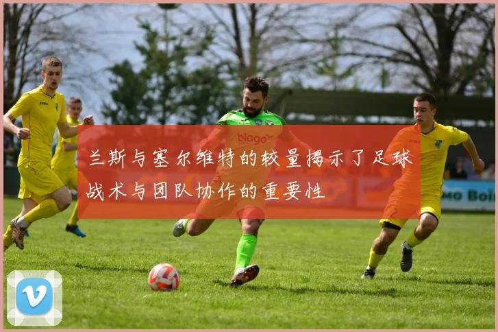 兰斯与塞尔维特的较量揭示了足球战术与团队协作的重要性