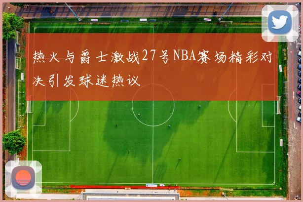 热火与爵士激战27号NBA赛场精彩对决引发球迷热议