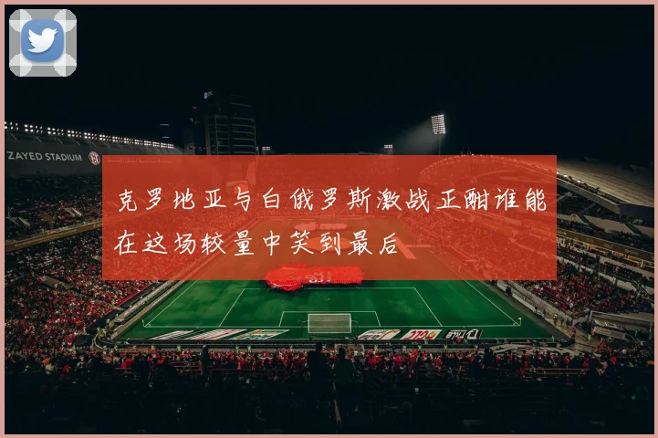 克罗地亚与白俄罗斯激战正酣谁能在这场较量中笑到最后