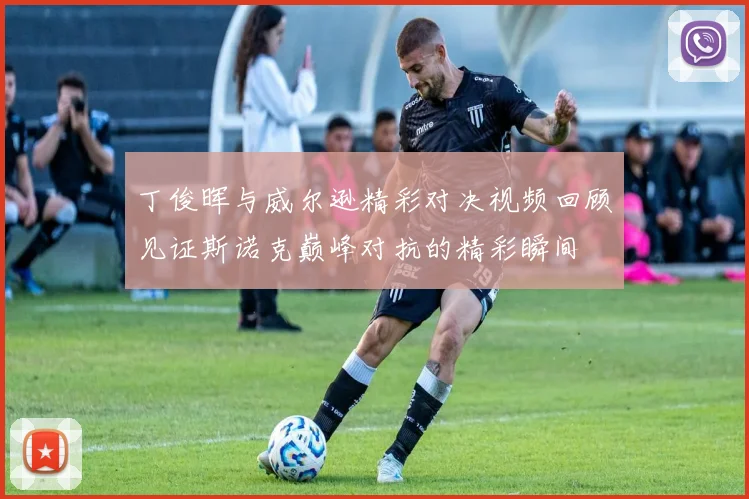 丁俊晖与威尔逊精彩对决视频回顾见证斯诺克巅峰对抗的精彩瞬间