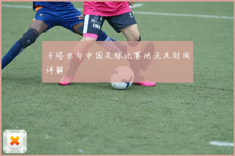 卡塔尔与中国足球比赛地点及时间详解
