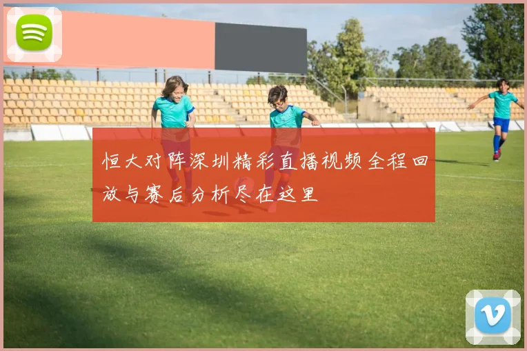 恒大对阵深圳精彩直播视频全程回放与赛后分析尽在这里