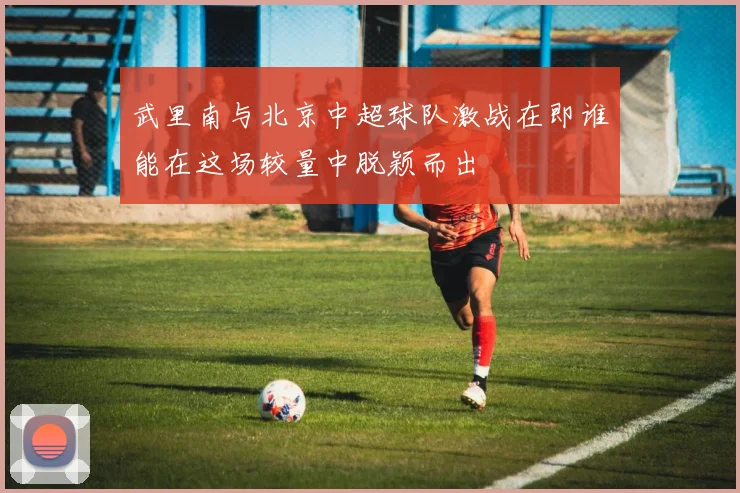 武里南与北京中超球队激战在即谁能在这场较量中脱颖而出