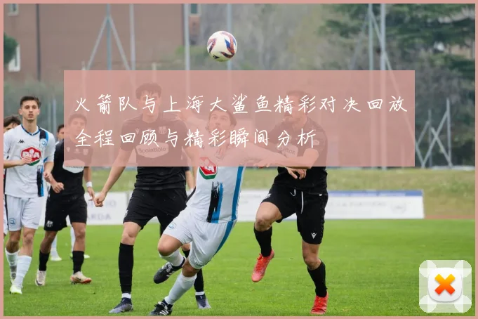 火箭队与上海大鲨鱼精彩对决回放全程回顾与精彩瞬间分析