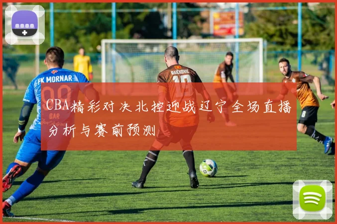 CBA精彩对决北控迎战辽宁全场直播分析与赛前预测