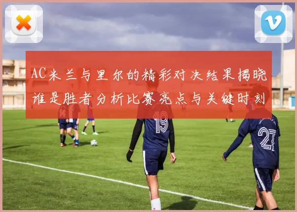 AC米兰与里尔的精彩对决结果揭晓谁是胜者分析比赛亮点与关键时刻