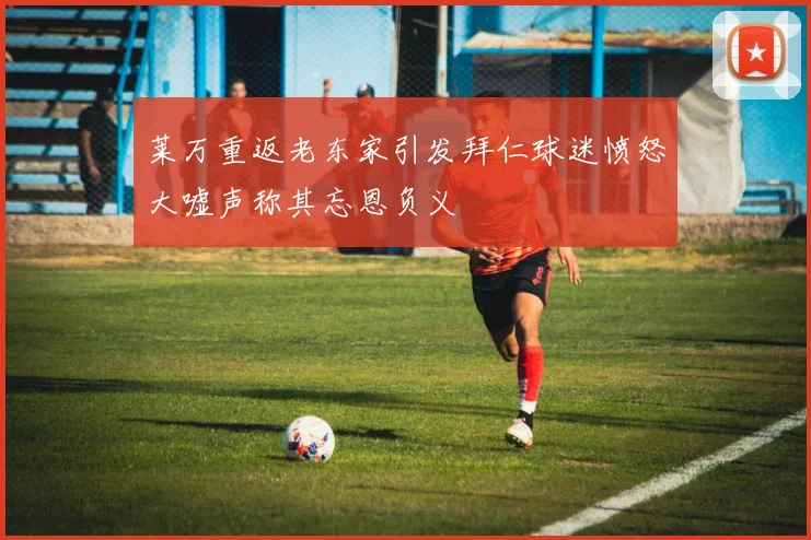 莱万重返老东家引发拜仁球迷愤怒大嘘声称其忘恩负义