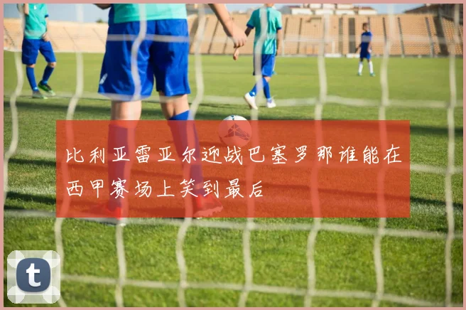 比利亚雷亚尔迎战巴塞罗那谁能在西甲赛场上笑到最后