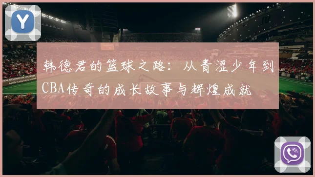 韩德君的篮球之路：从青涩少年到CBA传奇的成长故事与辉煌成就