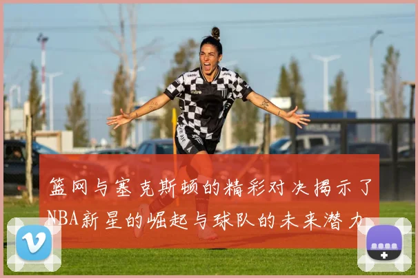 篮网与塞克斯顿的精彩对决揭示了NBA新星的崛起与球队的未来潜力
