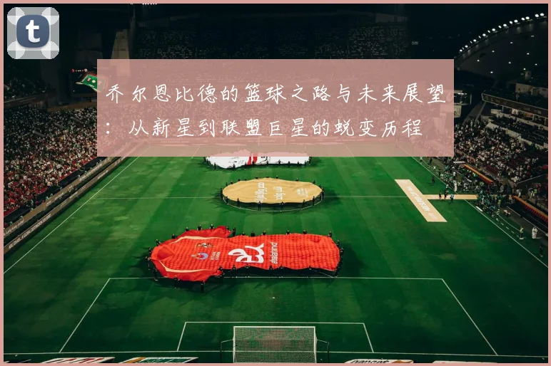 乔尔恩比德的篮球之路与未来展望：从新星到联盟巨星的蜕变历程