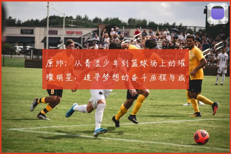 原帅：从青涩少年到篮球场上的璀璨明星，追寻梦想的奋斗历程与成长故事