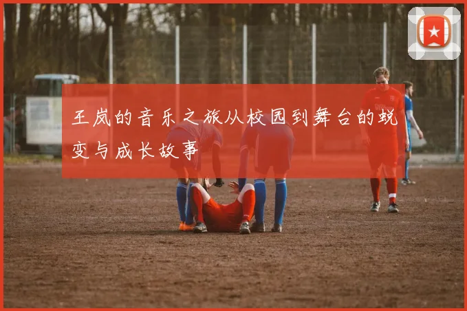 王岚的音乐之旅从校园到舞台的蜕变与成长故事