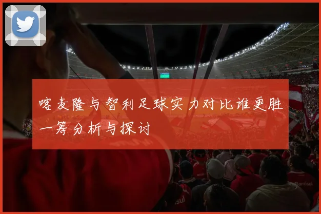 喀麦隆与智利足球实力对比谁更胜一筹分析与探讨