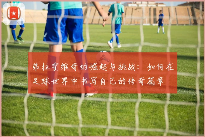弗拉霍维奇的崛起与挑战：如何在足球世界中书写自己的传奇篇章