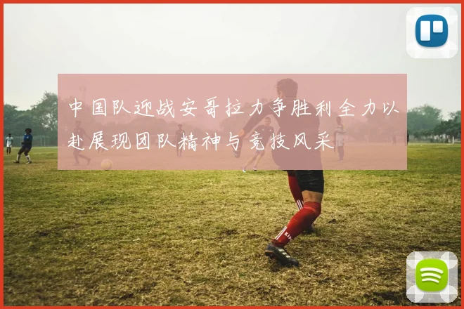 中国队迎战安哥拉力争胜利全力以赴展现团队精神与竞技风采