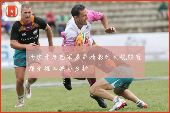 西班牙与巴塞罗那精彩对决视频直播全程回顾与分析