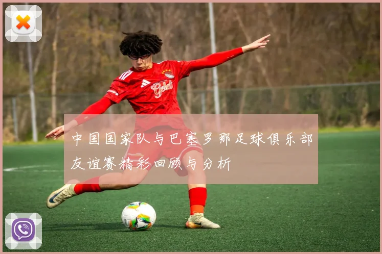 中国国家队与巴塞罗那足球俱乐部友谊赛精彩回顾与分析