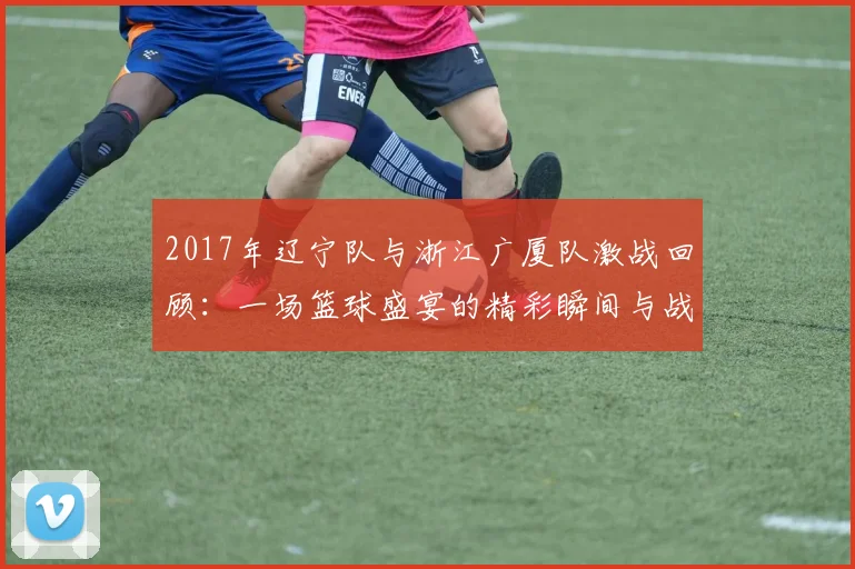 2017年辽宁队与浙江广厦队激战回顾：一场篮球盛宴的精彩瞬间与战术较量