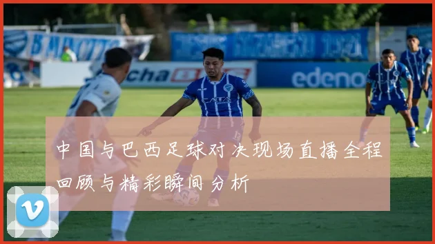 中国与巴西足球对决现场直播全程回顾与精彩瞬间分析