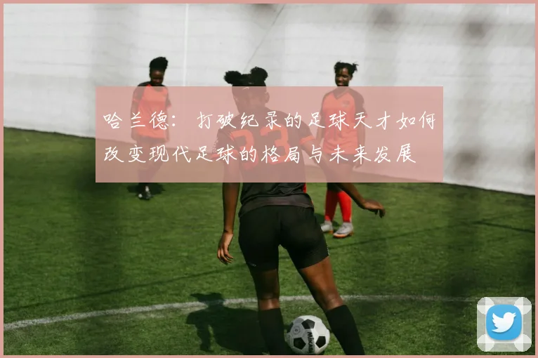 哈兰德：打破纪录的足球天才如何改变现代足球的格局与未来发展