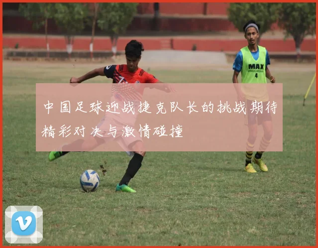 中国足球迎战捷克队长的挑战期待精彩对决与激情碰撞