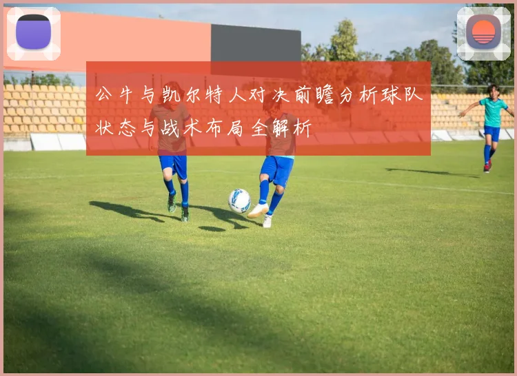 公牛与凯尔特人对决前瞻分析球队状态与战术布局全解析