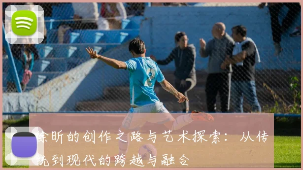 徐昕的创作之路与艺术探索：从传统到现代的跨越与融合