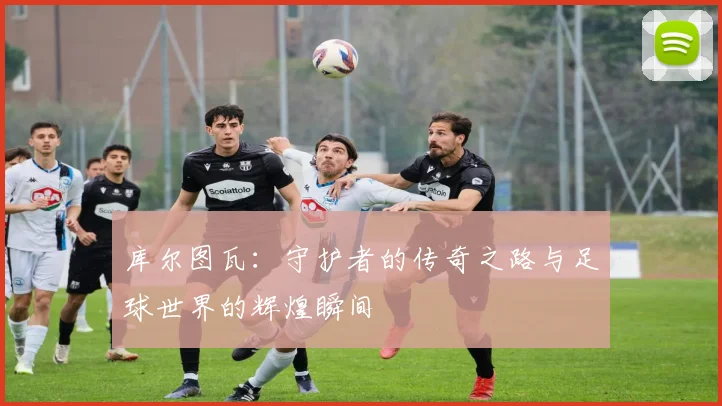 库尔图瓦：守护者的传奇之路与足球世界的辉煌瞬间